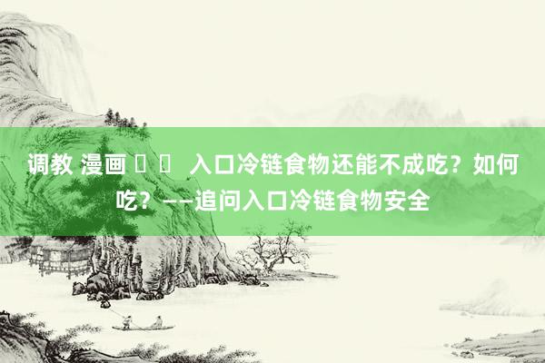 调教 漫画 		 入口冷链食物还能不成吃？如何吃？——追问入口冷链食物安全