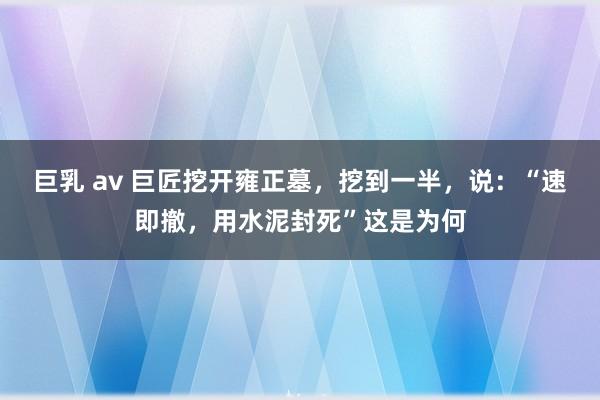 巨乳 av 巨匠挖开雍正墓，挖到一半，说：“速即撤，用水泥封死”这是为何