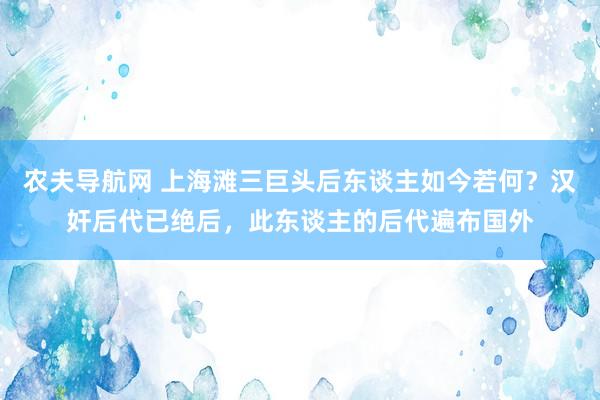 农夫导航网 上海滩三巨头后东谈主如今若何？汉奸后代已绝后，此东谈主的后代遍布国外