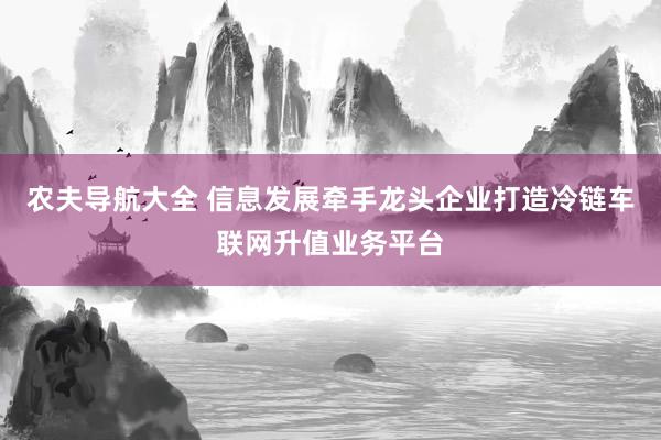 农夫导航大全 信息发展牵手龙头企业打造冷链车联网升值业务平台