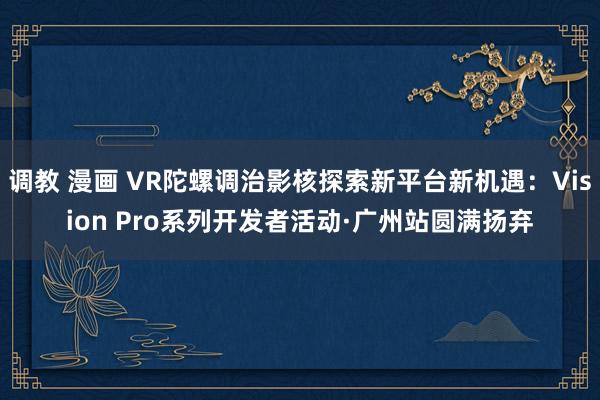 调教 漫画 VR陀螺调治影核探索新平台新机遇：Vision Pro系列开发者活动·广州站圆满扬弃