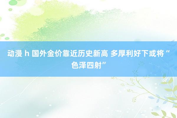 动漫 h 国外金价靠近历史新高 多厚利好下或将“色泽四射”