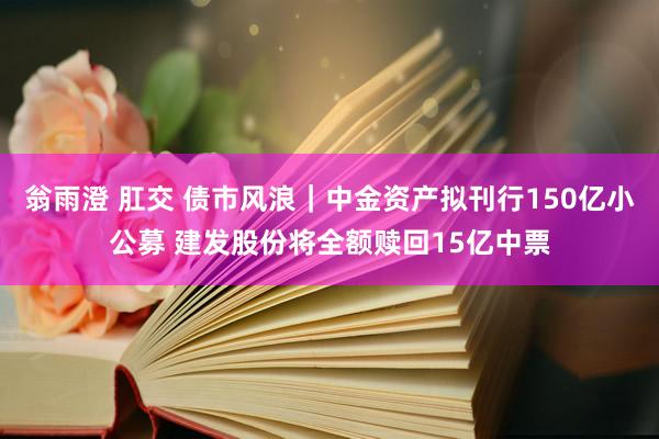 翁雨澄 肛交 债市风浪｜中金资产拟刊行150亿小公募 建发股份将全额赎回15亿中票