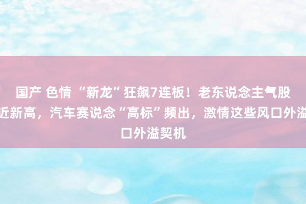 国产 色情 “新龙”狂飙7连板！老东说念主气股也再近新高，汽车赛说念“高标”频出，激情这些风口外溢契机