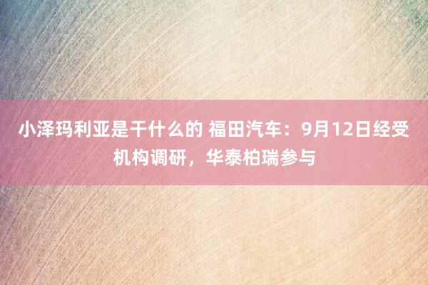 小泽玛利亚是干什么的 福田汽车：9月12日经受机构调研，华泰柏瑞参与