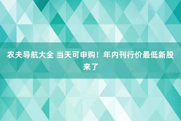 农夫导航大全 当天可申购！年内刊行价最低新股来了