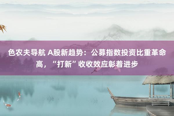 色农夫导航 A股新趋势：公募指数投资比重革命高，“打新”收收效应彰着进步