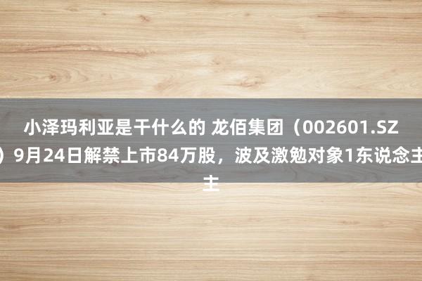 小泽玛利亚是干什么的 龙佰集团（002601.SZ）9月24日解禁上市84万股，波及激勉对象1东说念主