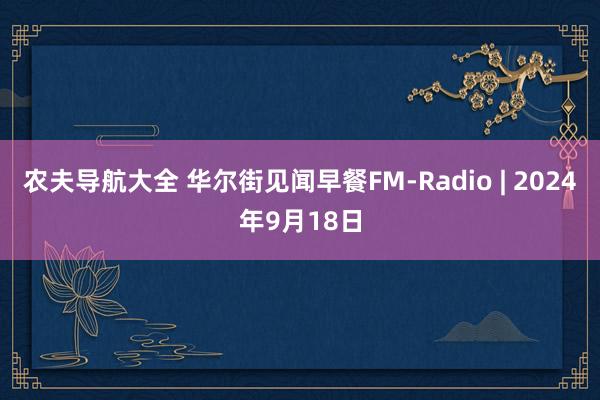 农夫导航大全 华尔街见闻早餐FM-Radio | 2024年9月18日