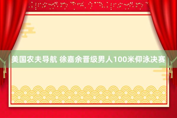 美国农夫导航 徐嘉余晋级男人100米仰泳决赛