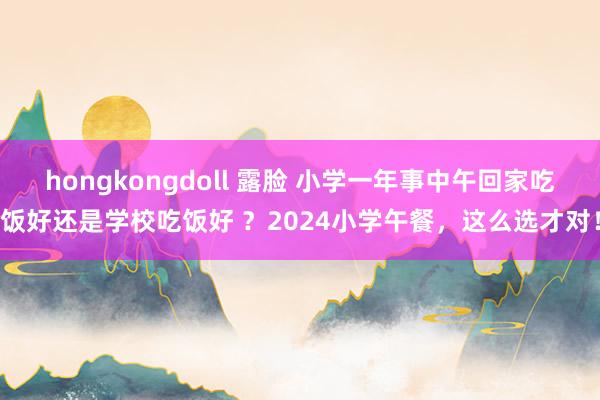 hongkongdoll 露脸 小学一年事中午回家吃饭好还是学校吃饭好 ？2024小学午餐，这么选才对！