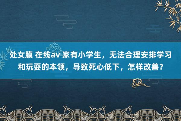 处女膜 在线av 家有小学生，无法合理安排学习和玩耍的本领，导致死心低下，怎样改善？