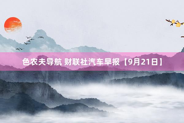 色农夫导航 财联社汽车早报【9月21日】