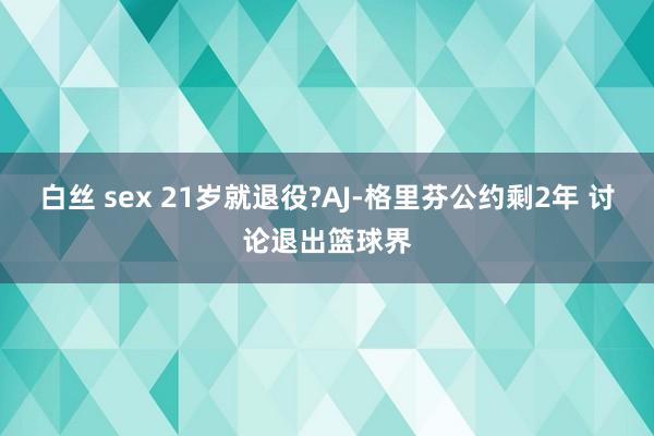 白丝 sex 21岁就退役?AJ-格里芬公约剩2年 讨论退出篮球界