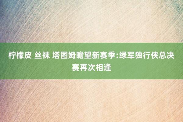 柠檬皮 丝袜 塔图姆瞻望新赛季:绿军独行侠总决赛再次相逢