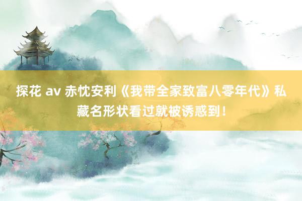 探花 av 赤忱安利《我带全家致富八零年代》私藏名形状看过就被诱惑到！