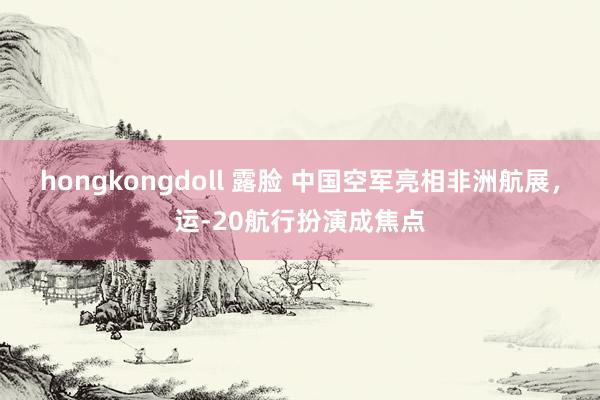 hongkongdoll 露脸 中国空军亮相非洲航展，运-20航行扮演成焦点