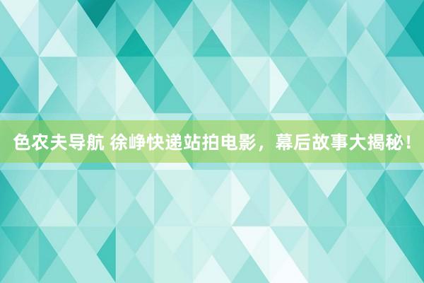 色农夫导航 徐峥快递站拍电影，幕后故事大揭秘！