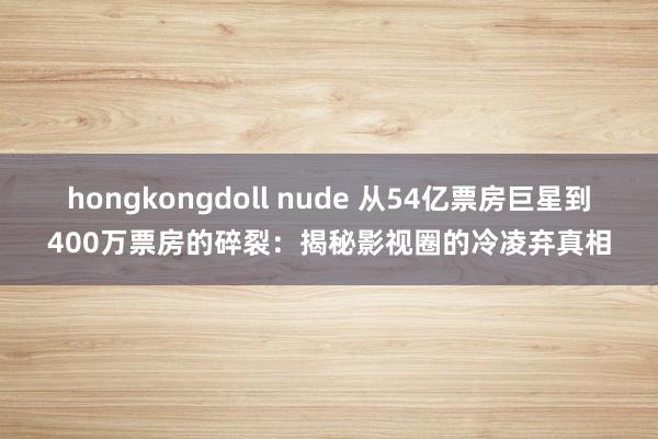 hongkongdoll nude 从54亿票房巨星到400万票房的碎裂：揭秘影视圈的冷凌弃真相