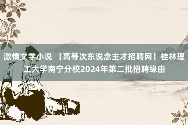 激情文学小说 【高等次东说念主才招聘网】桂林理工大学南宁分校2024年第二批招聘缘由