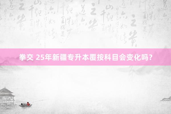 拳交 25年新疆专升本覆按科目会变化吗？