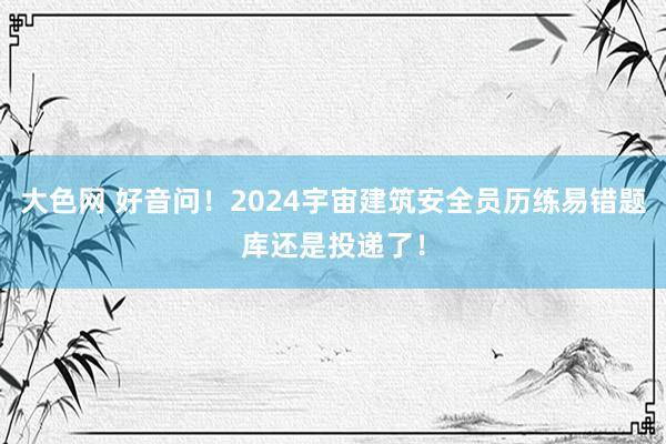 大色网 好音问！2024宇宙建筑安全员历练易错题库还是投递了！