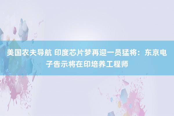 美国农夫导航 印度芯片梦再迎一员猛将：东京电子告示将在印培养工程师