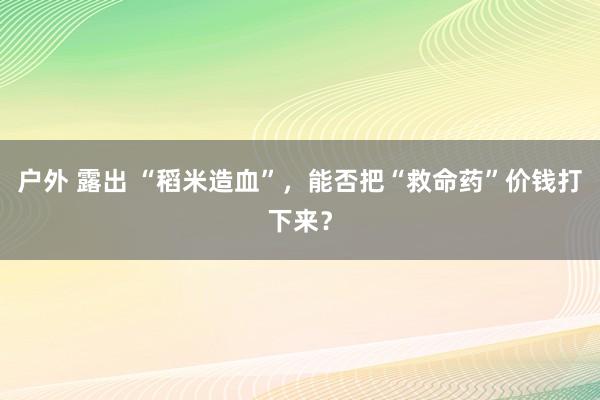 户外 露出 “稻米造血”，能否把“救命药”价钱打下来？