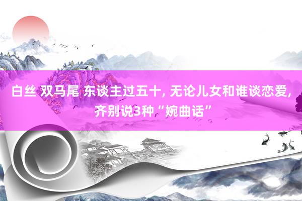 白丝 双马尾 东谈主过五十， 无论儿女和谁谈恋爱， 齐别说3种“婉曲话”