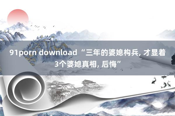 91porn download “三年的婆媳构兵， 才显着3个婆媳真相， 后悔”