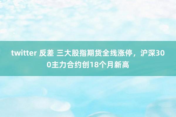 twitter 反差 三大股指期货全线涨停，沪深300主力合约创18个月新高