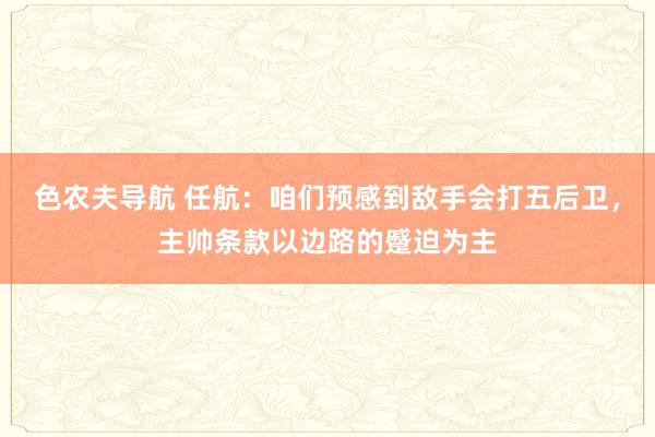 色农夫导航 任航：咱们预感到敌手会打五后卫，主帅条款以边路的蹙迫为主