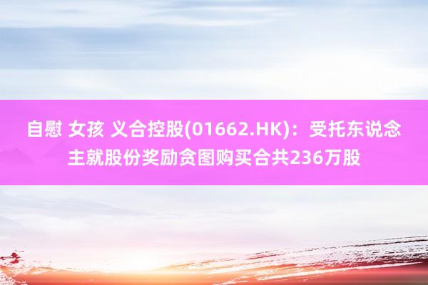 自慰 女孩 义合控股(01662.HK)：受托东说念主就股份奖励贪图购买合共236万股