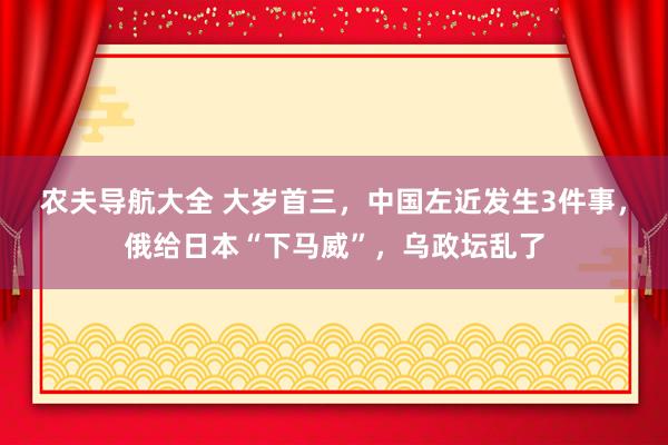 农夫导航大全 大岁首三，中国左近发生3件事，俄给日本“下马威”，乌政坛乱了