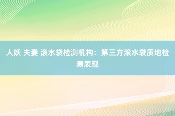 人妖 夫妻 滚水袋检测机构：第三方滚水袋质地检测表现