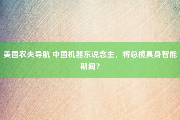 美国农夫导航 中国机器东说念主，将总揽具身智能期间？