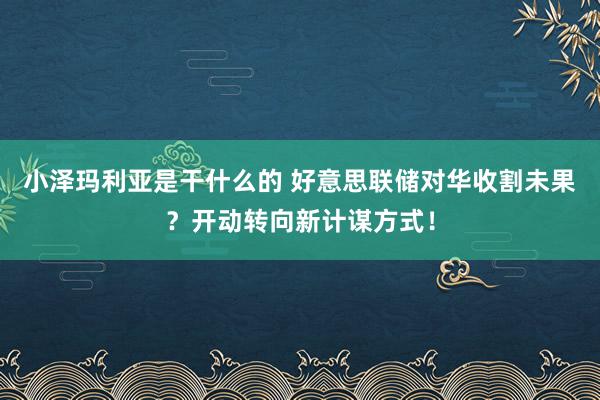 小泽玛利亚是干什么的 好意思联储对华收割未果？开动转向新计谋方式！