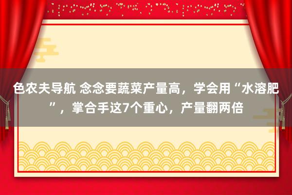 色农夫导航 念念要蔬菜产量高，学会用“水溶肥”，掌合手这7个重心，产量翻两倍