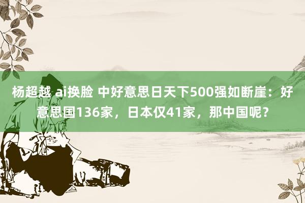 杨超越 ai换脸 中好意思日天下500强如断崖：好意思国136家，日本仅41家，那中国呢？