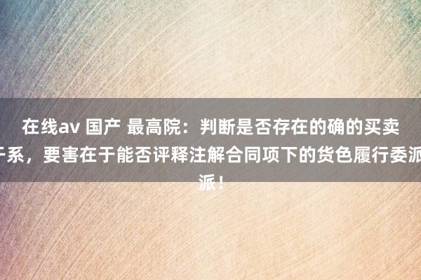 在线av 国产 最高院：判断是否存在的确的买卖干系，要害在于能否评释注解合同项下的货色履行委派！