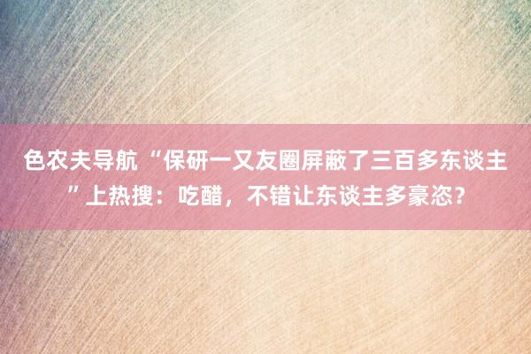 色农夫导航 “保研一又友圈屏蔽了三百多东谈主”上热搜：吃醋，不错让东谈主多豪恣？