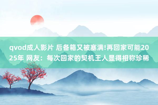 qvod成人影片 后备箱又被塞满!再回家可能2025年 网友：每次回家的契机王人显得相称珍稀