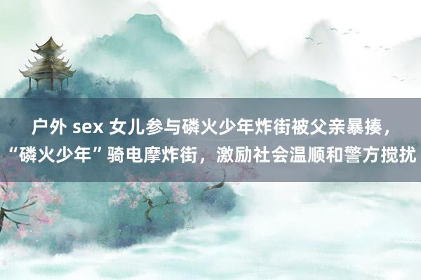 户外 sex 女儿参与磷火少年炸街被父亲暴揍，“磷火少年”骑电摩炸街，激励社会温顺和警方搅扰