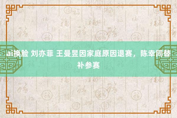 ai换脸 刘亦菲 王曼昱因家庭原因退赛，陈幸同替补参赛