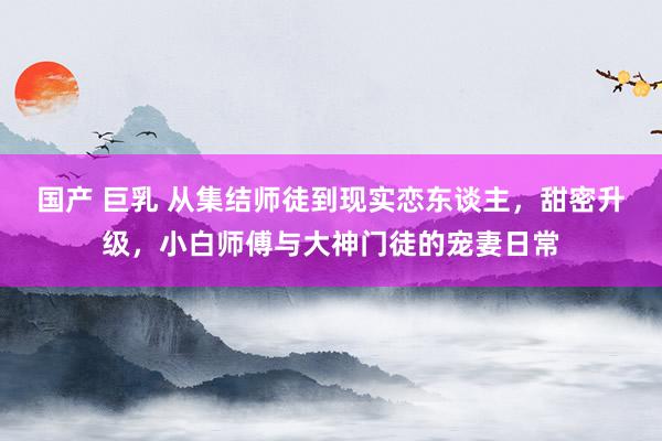 国产 巨乳 从集结师徒到现实恋东谈主，甜密升级，小白师傅与大神门徒的宠妻日常