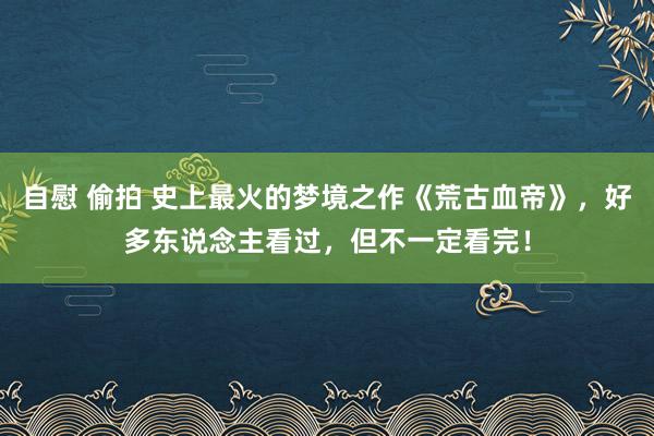 自慰 偷拍 史上最火的梦境之作《荒古血帝》，好多东说念主看过，但不一定看完！