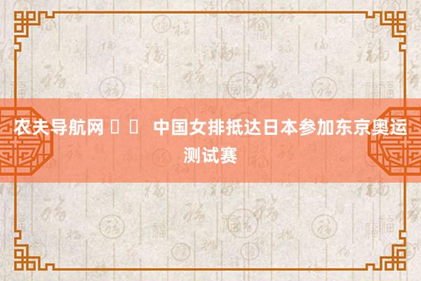 农夫导航网 		 中国女排抵达日本参加东京奥运测试赛