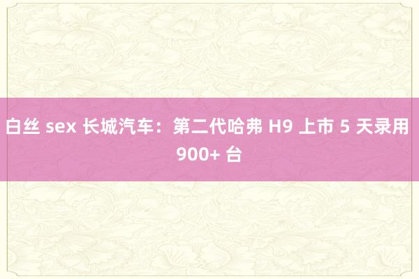 白丝 sex 长城汽车：第二代哈弗 H9 上市 5 天录用 900+ 台