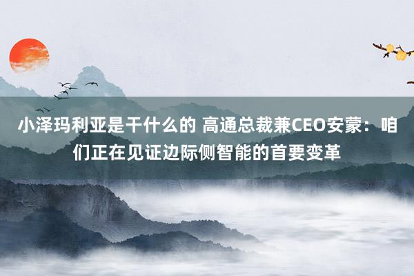 小泽玛利亚是干什么的 高通总裁兼CEO安蒙：咱们正在见证边际侧智能的首要变革