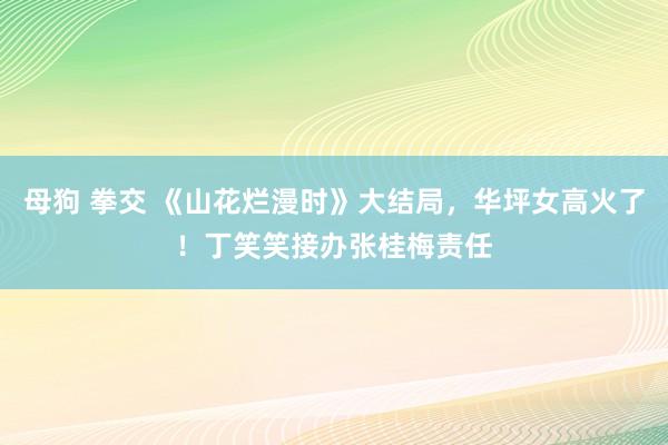 母狗 拳交 《山花烂漫时》大结局，华坪女高火了！丁笑笑接办张桂梅责任